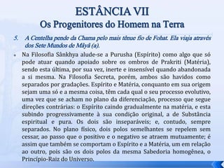 5. A Centelha pende da Chama pelo mais tênue fio de Fohat. Ela viaja através
dos Sete Mundos de Mâyâ (a).
 Na Filosofia Sânkhya alude-se a Purusha (Espírito) como algo que só
pode atuar quando apoiado sobre os ombros de Prakriti (Matéria),
sendo esta última, por sua vez, inerte e insensível quando abandonada
a si mesma. Na Filosofia Secreta, porém, ambos são havidos como
separados por gradações. Espírito e Matéria, conquanto em sua origem
sejam uma só e a mesma coisa, têm cada qual o seu processo evolutivo,
uma vez que se acham no plano da diferenciação, processo que segue
direções contrárias: o Espírito caindo gradualmente na matéria, e esta
subindo progressivamente à sua condição original, a de Substância
espiritual e pura. Os dois são inseparáveis; e, contudo, sempre
separados. No plano físico, dois polos semelhantes se repelem sem
cessar, ao passo que o positivo e o negativo se atraem mutuamente; é
assim que também se comportam o Espírito e a Matéria, um em relação
ao outro, pois são os dois polos da mesma Sabedoria homogênea, o
Princípio-Raiz do Universo.
 