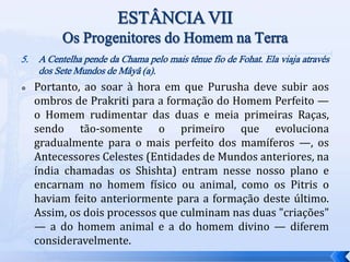 5. A Centelha pende da Chama pelo mais tênue fio de Fohat. Ela viaja através
dos Sete Mundos de Mâyâ (a).
 Portanto, ao soar à hora em que Purusha deve subir aos
ombros de Prakriti para a formação do Homem Perfeito —
o Homem rudimentar das duas e meia primeiras Raças,
sendo tão-somente o primeiro que evoluciona
gradualmente para o mais perfeito dos mamíferos —, os
Antecessores Celestes (Entidades de Mundos anteriores, na
índia chamadas os Shishta) entram nesse nosso plano e
encarnam no homem físico ou animal, como os Pitris o
haviam feito anteriormente para a formação deste último.
Assim, os dois processos que culminam nas duas "criações"
— a do homem animal e a do homem divino — diferem
consideravelmente.
 