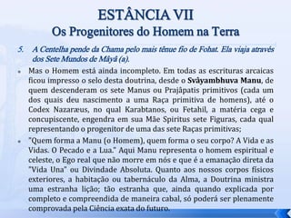 5. A Centelha pende da Chama pelo mais tênue fio de Fohat. Ela viaja através
dos Sete Mundos de Mâyâ (a).
 Mas o Homem está ainda incompleto. Em todas as escrituras arcaicas
ficou impresso o selo desta doutrina, desde o Svâyambhuva Manu, de
quem descenderam os sete Manus ou Prajâpatis primitivos (cada um
dos quais deu nascimento a uma Raça primitiva de homens), até o
Codex Nazaræus, no qual Karabtanos, ou Fetahil, a matéria cega e
concupiscente, engendra em sua Mãe Spiritus sete Figuras, cada qual
representando o progenitor de uma das sete Raças primitivas;
 "Quem forma a Manu (o Homem), quem forma o seu corpo? A Vida e as
Vidas. O Pecado e a Lua." Aqui Manu representa o homem espiritual e
celeste, o Ego real que não morre em nós e que é a emanação direta da
"Vida Una" ou Divindade Absoluta. Quanto aos nossos corpos físicos
exteriores, a habitação ou tabernáculo da Alma, a Doutrina ministra
uma estranha lição; tão estranha que, ainda quando explicada por
completo e compreendida de maneira cabal, só poderá ser plenamente
comprovada pela Ciência exata do futuro.
 