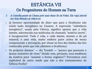 5. A Centelha pende da Chama pelo mais tênue fio de Fohat. Ela viaja através
dos Sete Mundos de Mâyâ (a).
 Já tivemos oportunidade de dizer que para o Ocultismo não
existe nada inorgânico no Cosmos. A expressão "substância
inorgânica", usada pela Ciência, significa apenas que a vida
latente, adormecida nas moléculas da chamada "matéria inerte",
é incognoscível. Tudo é vida, e cada átomo, mesmo o do pó
mineral, é uma vida, muito embora paire acima de nossa
compreensão e percepção, por situar-se fora dos limites das leis
conhecidas pelos que não admitem o Ocultismo/
 Os próprios átomos" — diz Tyndall — "parece que possuem o
desejo instintivo de viver." Donde vem, portanto, essa tendência
da matéria para "assumir a forma orgânica"? Porventura será
explicável de outro modo que não o dos ensinamentos da
Ciência Oculta?
 