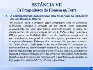 5. A Centelha pende da Chama pelo mais tênue fio de Fohat. Ela viaja através
dos Sete Mundos de Mâyâ (a).
 “Os mundos, para o profano, estão construídos com os Elementos
conhecidos. Segundo o conceito de um Arhat, estes Elementos,
coletivamente, são uma Vida Divina; distributivamente, no plano das
manifestações, são as inumeráveis massas de Vidas. O Fogo somente é
UM no plano da Realidade Única: no da Existência manifestada, e
portanto ilusória, suas partículas são Vidas ígneas, que vivem e existem
às expensas das outras Vidas que elas consomem. São, por isso, chamadas
"os Devoradores"... Cada coisa visível neste Universo é constituída por
vidas semelhantes, desde o homem primordial, divino e consciente, até os
agentes inconscientes que elaboram a matéria...Da vida una, sem forma e
incriada, procede o Universo de Vidas. Primeiro, manifestou-se do Abismo
[Caos] o Fogo frio e luminoso [luz gasosa?], o qual formou os Coágulos no
Espaço [nebulosas irredutíveis, talvez?]......(continua)
 