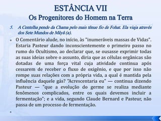 5. A Centelha pende da Chama pelo mais tênue fio de Fohat. Ela viaja através
dos Sete Mundos de Mâyâ (a).
 O Comentário alude, no início, às "inumeráveis massas de Vidas".
Estaria Pasteur dando inconscientemente o primeiro passo no
rumo do Ocultismo, ao declarar que, se ousasse exprimir todas
as suas ideias sobre o assunto, diria que as células orgânicas são
dotadas de uma força vital cuja atividade continua após
cessarem de receber o fluxo de oxigênio, e que por isso não
rompe suas relações com a própria vida, a qual é mantida pela
influência daquele gás? "Acrescentaria eu" — continua dizendo
Pasteur — "que a evolução do germe se realiza mediante
fenômenos complicados, entre os quais devemos incluir a
fermentação"; e a vida, segundo Claude Bernard e Pasteur, não
passa de um processo de fermentação.

 