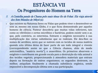 5. A Centelha pende da Chama pelo mais tênue fio de Fohat. Ela viaja através
dos Sete Mundos de Mâyâ (a).
 Que existem na Natureza Seres ou Vidas que podem viver e desenvolver-se
sem ar, mesmo em nosso Globo, é o que ficou demonstrado por aqueles
homens de ciência. Pasteur descobriu que muitas vidas inferiores, tais
como os vibriônios e certos micróbios e bactérias, podem existir sem o ar,
que, pelo contrário, os extermina. Extraem o oxigênio necessário à sua
multiplicação das várias substâncias que os rodeiam. Ele deu-lhes os
nomes de aeróbios, seres que se nutrem com os tecidos de nossa matéria
quando esta última deixa de fazer parte de um todo integral e vivente
(correspondendo assim ao que a Ciência chamou, aliás de modo
anticientífico, "matéria morta"), e anaeróbios. Os primeiros absorvem o
oxigênio e contribuem em grande escala para a destruição da vida animal e
dos tecidos vegetais, proporcionando à atmosfera materiais que entram
depois na formação de outros organismos; os segundos destroem, ou
melhor, aniquilam finalmente a chamada substância orgânica, sendo
impossível a decomposição última sem a sua participação.
 
