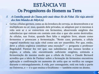 5. A Centelha pende da Chama pelo mais tênue fio de Fohat. Ela viaja através
dos Sete Mundos de Mâyâ (a).
 Certas células-germes, como as da levedura de cerveja, se desenvolvem e se
multiplicam no ar; mas, quando dele privadas, se adaptam por si mesmas à
vida sem ar e se convertem em fermentos, absorvendo oxigênio das
substâncias que entram em contato com elas e que são assim destruídas.
As células, nas frutas, quando lhes falta o oxigênio livre, atuam como
fermentos e provocam a fermentação. "Neste caso, portanto, a célula
vegetal manifesta sua ação vital como um ser anaeróbio. Por que, então,
deve a célula orgânica constituir uma exceção?" — pergunta o professor
Bogoludof. Pasteur fez ver que, nas substâncias dos nossos tecidos e
órgãos, a célula, não encontrando suficiente oxigênio, estimula a
fermentação do mesmo modo que a célula da fruta; e Claude Bernard
acredita que a ideia de Pasteur sobre a formação de fermentos encontrou
aplicação e confirmação no aumento de uréia que se verifica no sangue
durante o estrangulamento. A vida, por conseguinte, está em toda a parte
no Universo, e — é o que ensina o Ocultismo — também existe no átomo.
 