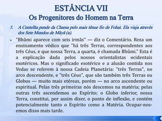 5. A Centelha pende da Chama pelo mais tênue fio de Fohat. Ela viaja através
dos Sete Mundos de Mâyâ (a).
 "Bhûmi aparece com seis irmãs" — diz o Comentário. Reza um
ensinamento védico que "há três Terras, correspondentes aos
três Céus, e que nossa Terra, a quarta, é chamada Bhûmi." Esta é
a explicação dada pelos nossos orientalistas ocidentais
exotéricos. Mas o significado esotérico e a alusão contida nos
Vedas se referem à nossa Cadeia Planetária: "três Terras", no
arco descendente, e "três Céus", que são também três Terras ou
Globos — muito mais etéreas, porém — no arco ascendente ou
espiritual. Pelas três primeiras nós descemos na matéria; pelas
outras três ascendemos ao Espírito; o Globo inferior, nossa
Terra, constitui, por assim dizer, o ponto de inflexão, e contém
potencialmente tanto o Espírito como a Matéria. Ocupar-nos-
emos disso mais tarde.
 