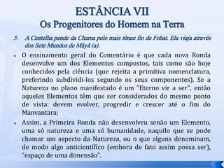 5. A Centelha pende da Chama pelo mais tênue fio de Fohat. Ela viaja através
dos Sete Mundos de Mâyâ (a).
 O ensinamento geral do Comentário é que cada nova Ronda
desenvolve um dos Elementos compostos, tais como são hoje
conhecidos pela ciência (que rejeita a primitiva nomenclatura,
preferindo subdividi-los segundo os seus componentes). Se a
Natureza no plano manifestado é um "Eterno vir a ser", então
aqueles Elementos têm que ser considerados do mesmo ponto
de vista: devem evolver, progredir e crescer até o fim do
Manvantara;
 Assim, a Primeira Ronda não desenvolveu senão um Elemento,
uma só natureza e uma só humanidade, naquilo que se pode
chamar um aspecto da Natureza, ou o que alguns denominam,
de modo algo anticientífico (embora de fato assim possa ser),
"espaço de uma dimensão".
 
