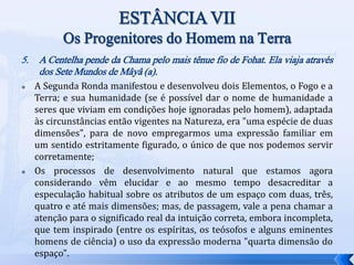 5. A Centelha pende da Chama pelo mais tênue fio de Fohat. Ela viaja através
dos Sete Mundos de Mâyâ (a).
 A Segunda Ronda manifestou e desenvolveu dois Elementos, o Fogo e a
Terra; e sua humanidade (se é possível dar o nome de humanidade a
seres que viviam em condições hoje ignoradas pelo homem), adaptada
às circunstâncias então vigentes na Natureza, era "uma espécie de duas
dimensões", para de novo empregarmos uma expressão familiar em
um sentido estritamente figurado, o único de que nos podemos servir
corretamente;
 Os processos de desenvolvimento natural que estamos agora
considerando vêm elucidar e ao mesmo tempo desacreditar a
especulação habitual sobre os atributos de um espaço com duas, três,
quatro e até mais dimensões; mas, de passagem, vale a pena chamar a
atenção para o significado real da intuição correta, embora incompleta,
que tem inspirado (entre os espíritas, os teósofos e alguns eminentes
homens de ciência) o uso da expressão moderna "quarta dimensão do
espaço".
 