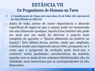 5. A Centelha pende da Chama pelo mais tênue fio de Fohat. Ela viaja através
dos Sete Mundos de Mâyâ (a).
 Antes de tudo, carece de maior importância o absurdo
superficial de supor-se que o espaço pode ser mensurado
em uma dimensão qualquer. Aquela frase familiar não pode
ser mais que um modo de abreviar o aspecto mais
completo da questão: a "Quarta dimensão da matéria no
Espaço". Esta última forma, porém, ainda que ampliada,
continua sendo uma expressão pouco feliz, porquanto, se é
exato que o progresso da evolução pode levar-nos a
conhecer novas qualidades características da matéria,
aquelas com as quais já nos achamos familiarizados são, na
realidade, mais numerosas que as correspondentes às três
dimensões.
 