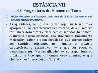 5. A Centelha pende da Chama pelo mais tênue fio de Fohat. Ela viaja através
dos Sete Mundos de Mâyâ (a).
 As qualidades, ou (o que talvez seja um termo mais
apropriado), as características da matéria, devem sempre
ter uma relação direta e clara com os sentidos do homem.
A matéria possui extensão, cor, movimento (movimento
molecular), sabor e odor, faculdades que correspondem
aos sentidos existentes no homem; a próxima
característica a desenvolver — e que por enquanto
denominaremos "Permeabilidade" — corresponderá ao
próximo sentido que o homem deve adquirir, e que
chamaremos "Clarividência Normal".
 