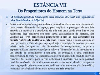5. A Centelha pende da Chama pelo mais tênue fio de Fohat. Ela viaja através
dos Sete Mundos de Mâyâ (a).
 Desse modo, quando alguns audazes pensadores buscavam ansiosamente
uma quarta dimensão do espaço, para explicar a passagem da matéria
através da matéria e a produção de nós em uma corda sem fim, o que
realmente lhes escapava era uma sexta característica da matéria. Em
verdade as três dimensões pertencem a um só dos atributos ou
características da matéria, a extensão; e com razão o senso comum se
insurge contra a idéia de que, seja qual seja a condição das coisas, possam
existir mais do que as três dimensões de comprimento, largura e
espessura. Estes termos e a própria palavra "dimensão" estão associados a
um estado de pensamento, a um grau de evolução, a uma qualidade
característica da matéria. Enquanto existirem unidades de medida entre os
recursos do Cosmos, para serem aplicadas à matéria, não será possível
medi-las senão de três modos, e nada mais; assim como, desde o tempo em
que surgiu pela primeira vez no entendimento humano a noção de medida,
nunca foi possível aplicá-la senão apenas em três sentidos.
 