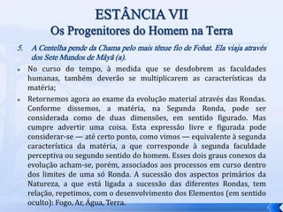5. A Centelha pende da Chama pelo mais tênue fio de Fohat. Ela viaja através
dos Sete Mundos de Mâyâ (a).
 No curso do tempo, à medida que se desdobrem as faculdades
humanas, também deverão se multiplicarem as características da
matéria;
 Retornemos agora ao exame da evolução material através das Rondas.
Conforme dissemos, a matéria, na Segunda Ronda, pode ser
considerada como de duas dimensões, em sentido figurado. Mas
cumpre advertir uma coisa. Esta expressão livre e figurada pode
considerar-se — até certo ponto, como vimos — equivalente à segunda
característica da matéria, a que corresponde à segunda faculdade
perceptiva ou segundo sentido do homem. Esses dois graus conexos da
evolução acham-se, porém, associados aos processos em curso dentro
dos limites de uma só Ronda. A sucessão dos aspectos primários da
Natureza, a que está ligada a sucessão das diferentes Rondas, tem
relação, repetimos, com o desenvolvimento dos Elementos (em sentido
oculto): Fogo, Ar, Água, Terra.
 