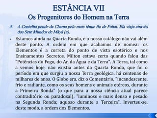 5. A Centelha pende da Chama pelo mais tênue fio de Fohat. Ela viaja através
dos Sete Mundos de Mâyâ (a).
 Estamos ainda na Quarta Ronda, e o nosso catálogo não vai além
deste ponto. A ordem em que acabamos de nomear os
Elementos é a correta do ponto de vista esotérico e nos
Ensinamentos Secretos. Milton estava certo quando falou das
"Potências do Fogo, do Ar, da Água e da Terra". A Terra, tal como
a vemos hoje, não existia antes da Quarta Ronda, que foi o
período em que surgiu a nossa Terra geológica, há centenas de
milhares de anos. O Globo era, diz o Comentário, "incandescente,
frio e radiante, como os seus homens e animais etéreos, durante
a Primeira Ronda" (o que para a nossa ciência atual parece
contraditório ou paradoxal); "luminoso e mais denso e pesado
na Segunda Ronda; aquoso durante a Terceira". Inverteu-se,
deste modo, a ordem dos Elementos.
 