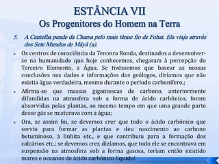 5. A Centelha pende da Chama pelo mais tênue fio de Fohat. Ela viaja através
dos Sete Mundos de Mâyâ (a).
 Os centros de consciência da Terceira Ronda, destinados a desenvolver-
se na humanidade que hoje conhecemos, chegaram à percepção do
Terceiro Elemento, a Água. Se tivéssemos que basear as nossas
conclusões nos dados e informações dos geólogos, diríamos que não
existia água verdadeira, mesmo durante o período carbonífero.;
 Afirma-se que massas gigantescas de carbono, anteriormente
difundidas na atmosfera sob a forma de ácido carbônico, foram
absorvidas pelas plantas, ao mesmo tempo em que uma grande parte
desse gás se misturava com a água;
 Ora, se assim foi, se devemos crer que todo o ácido carbônico que
serviu para formar as plantas e deu nascimento ao carbono
betuminoso, à linhita etc., e que contribuiu para a formação dos
calcários etc.; se devemos crer, dizíamos, que todo ele se encontrava em
suspensão na atmosfera sob a forma gasosa, teriam então existido
mares e oceanos de ácido carbônico líquido!
 