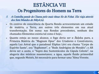 5. A Centelha pende da Chama pelo mais tênue fio de Fohat. Ela viaja através
dos Sete Mundos de Mâyâ (a).
 Os centros de consciência da Quarta Ronda acrescentaram um estado
de matéria, a Terra, aos outros três elementos em sua atual
transformação. Em suma: nas Rondas precedentes, nenhum dos
chamados Elementos existia tal como é hoje.;
 Quanto esteja ao nosso alcance, o fogo devia ser o Âkâsha puro, a
Primeira Matéria do "Magnum Opus" dos Criadores e Construtores,
aquela Luz Astral que o paradoxal Eliphas Lévi ora chama "Corpo do
Espírito Santo", ora "Baphomet", o "Bode Andrógino de Mendés"; o AR
devia ser o azoto, o "Sopro dos Sustentáculos da Cúpula Celeste", na
alegoria dos místicos maometanos; a água, aquele fluido primordial
que, segundo Moisés, foi necessário para formar uma "Alma Vivente.
 