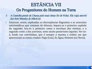5. A Centelha pende da Chama pelo mais tênue fio de Fohat. Ela viaja através
dos Sete Mundos de Mâyâ (a).
 Estariam, assim, explicadas as discrepâncias flagrantes e as asserções
anticientíficas que constam do Gênesis. Separe-se o primeiro capítulo
do segundo; leia-se o primeiro como a escritura dos eloístas, e o
segundo como a dos jeovistas, estes muito posteriores àqueles. Ver-se-
á, lendo nas entrelinhas, que é sempre a mesma a ordem em que
apareceram as coisas criadas: Fogo (Luz), Ar, Água, Homem (ou Terra).
 