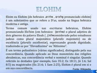 Eloim ou Elohim (do hebraico ‫ים‬ ִ
‫לֹוה‬ֱ‫א‬
,
‫אלהים‬
, pronunciado elohim)
é um substantivo que se refere a D'us, usado na língua hebraica
moderna e antiga.
Termo comum usado nas escrituras hebraicas, Elohim
pronunciando Elo’him (em hebraico: ‫אלהים‬
) é o plural adjetivo de
dois gêneros da palavra Eloah ( ‫אלוה‬
)
, considerado pelos estudiosos
judeus como plural majestático (pluralis majestatis) ou de
excelência (pluralis excellentiæ), expressando grande dignidade,
traduzindo-se por "Elevadíssimo" ou "Altíssimo".
É um termo polissêmico (vários significados), distinguido pela sua
concordância. Quando aplicado ao Deus monoteísta das religiões
abraâmicas, sua concordância verbal e nominal é singular. Quando
referido às deidades (por exemplo, Gen 35:2; Ex 18:11, Jó 1:6; Sal
8:5) ou magistrados (Ex 21:6; 1 Sam 2:25), Elohim é plural em si e
em sua concordância. Fonte: Wikipedia
 