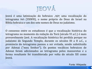 Jeová é uma latinização do hebraico ‫ָה‬‫ו‬ֹ‫ְה‬‫י‬
, uma vocalização do
tetragrama ‫הוה‬ (YHWH), o nome próprio do Deus de Israel na
Bíblia hebraica e um dos sete nomes de Deus no judaísmo.
O consenso entre os estudiosos é que a vocalização histórica do
tetragrama no momento da redação da Torá (século VI a.C.) é mais
provavelmente Javé. A vocalização histórica foi perdida porque no
judaísmo do Segundo Templo, durante os séculos III a II a.C., a
pronúncia do tetragrama passou a ser evitada, sendo substituída
por Adonai ("meu Senhor"). Os pontos vocálicos hebraicos de
Adonai foram adicionados ao tetragrama pelos massoretas e a
forma resultante foi transliterada por volta do século XII como
Jeová.
Fonte: Wikipedia
 