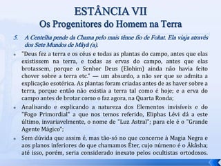 5. A Centelha pende da Chama pelo mais tênue fio de Fohat. Ela viaja através
dos Sete Mundos de Mâyâ (a).
 "Deus fez a terra e os céus e todas as plantas do campo, antes que elas
existissem na terra, e todas as ervas do campo, antes que elas
brotassem, porque o Senhor Deus (Elohim) ainda não havia feito
chover sobre a terra etc." — um absurdo, a não ser que se admita a
explicação esotérica. As plantas foram criadas antes de as haver sobre a
terra, porque então não existia a terra tal como é hoje; e a erva do
campo antes de brotar como o faz agora, na Quarta Ronda;
 Analisando e explicando a natureza dos Elementos invisíveis e do
"Fogo Primordial" a que nos temos referido, Eliphas Lévi dá a este
último, invariavelmente, o nome de "Luz Astral"; para ele é o "Grande
Agente Mágico“;
 Sem dúvida que assim é, mas tão-só no que concerne à Magia Negra e
aos planos inferiores do que chamamos Éter, cujo númeno é o Âkâsha;
até isso, porém, seria considerado inexato pelos ocultistas ortodoxos.
 