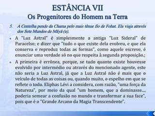 5. A Centelha pende da Chama pelo mais tênue fio de Fohat. Ela viaja através
dos Sete Mundos de Mâyâ (a).
 A "Luz Astral" é simplesmente a antiga "Luz Sideral" de
Paracelso; e dizer que "tudo o que existe dela evolveu, e que ela
conserva e reproduz todas as formas", como aquele escreve, é
enunciar uma verdade só no que respeita à segunda proposição.;
 A primeira é errônea, porque, se tudo quanto existe houvesse
evolvido por intermédio ou através do mencionado agente, este
não seria a Luz Astral, já que a Luz Astral não é mais que o
veículo de todas as coisas ou, quando muito, o espelho em que se
reflete o todo. Eliphas Lévi a considera, com razão, "uma força da
Natureza", por meio da qual "um homem, que a dominasse...,
poderia semear a confusão no mundo e transformar a sua face",
pois que é o "Grande Arcano da Magia Transcendente".
 
