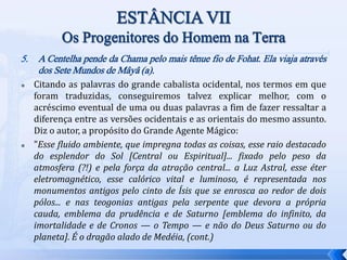 5. A Centelha pende da Chama pelo mais tênue fio de Fohat. Ela viaja através
dos Sete Mundos de Mâyâ (a).
 Citando as palavras do grande cabalista ocidental, nos termos em que
foram traduzidas, conseguiremos talvez explicar melhor, com o
acréscimo eventual de uma ou duas palavras a fim de fazer ressaltar a
diferença entre as versões ocidentais e as orientais do mesmo assunto.
Diz o autor, a propósito do Grande Agente Mágico:
 "Esse fluido ambiente, que impregna todas as coisas, esse raio destacado
do esplendor do Sol [Central ou Espiritual]... fixado pelo peso da
atmosfera (?!) e pela força da atração central... a Luz Astral, esse éter
eletromagnético, esse calórico vital e luminoso, é representada nos
monumentos antigos pelo cinto de Ísis que se enrosca ao redor de dois
pólos... e nas teogonias antigas pela serpente que devora a própria
cauda, emblema da prudência e de Saturno [emblema do infinito, da
imortalidade e de Cronos — o Tempo — e não do Deus Saturno ou do
planeta]. É o dragão alado de Medéia, (cont.)
 