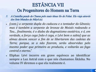 5. A Centelha pende da Chama pelo mais tênue fio de Fohat. Ela viaja através
dos Sete Mundos de Mâyâ (a).
 (cont.) a serpente dupla do caduceu e o tentador do Gênesis;
mas é também a serpente de bronze de Moisés rodeando o
Tau... finalmente, é o diabo do dogmatismo exotérico, e é, em
verdade, a força cega [não é cega, e Lévi bem o sabia] que as
almas devem vencer a fim de se libertarem das cadeias da
Terra; porque, se o não fizerem, serão absorvidas pelo
mesmo poder que primeiro as produziu, e voltarão ao fogo
central e eterno."
 Eliphas Lévi incorre em grave equívoco ao identificar
sempre a Luz Astral com o que nós chamamos Âkâsha. No
volume IV diremos o que ela realmente é.
 