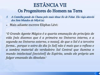 5. A Centelha pende da Chama pelo mais tênue fio de Fohat. Ela viaja através
dos Sete Mundos de Mâyâ (a).
 Mais adiante escreve Eliphas Lévi:
"O Grande Agente Mágico é a quarta emanação do princípio de
vida [nós dizemos que é a primeira no Universo interno, e a
segunda no Universo externo, o nosso], de que o Sol é a terceira
forma... porque o astro do dia [o Sol] não é mais que o reflexo e
a sombra material do verdadeiro Sol Central que ilumina o
mundo intelectual [invisível] do Espírito, sendo ele próprio um
fulgor emanado do Absoluto."
 