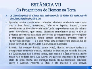 5. A Centelha pende da Chama pelo mais tênue fio de Fohat. Ela viaja através
dos Sete Mundos de Mâyâ (a).
 Quando, porém, o mais autorizado dos cabalistas ocidentais acrescenta
que a Luz Astral, entretanto, "não é o Espírito imortal, como
acreditaram os Hierofantes da Índia", nós respondemos que ele calunia
estes Hierofantes, que nunca disseram semelhante coisa; e são as
próprias escrituras purânicas exotéricas que desmentem por completo
a imputação. Nenhum hindu jamais confundiu Prakriti com o
"Espiritual Imortal" — e a Luz Astral está somente um grau acima do
plano inferior de Prakriti, isto é, do Cosmos material.;
 Prakriti foi sempre havida como Mâyâ, Ilusão, estando fadada a
desaparecer com tudo o mais, inclusive os Deuses, na hora do Pralaya.
E o Âkâsha, que não é, como vimos, nem mesmo o Éter, com mais forte
razão não poderia ser a Luz Astral. Os que são incapazes de penetrar
além da letra morta dos Purânas fazem, freqüentemente, confusão
entre o Âkâsha, Prakriti, o Éter, e até mesmo o céu visível.
 