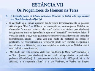 5. A Centelha pende da Chama pelo mais tênue fio de Fohat. Ela viaja através
dos Sete Mundos de Mâyâ (a).
 É verdade que todos quantos traduziram invariavelmente a palavra
Âkâsha por "Éter" — Wilson por exemplo —, vendo que o Âkâsha era
chamado "a causa material do som" (aliás, sua única propriedade),
imaginaram, em sua ignorância, que era "material" no sentido físico. É
verdade ainda que, se as qualidades características devem ser tomadas
literalmente, então — uma vez que nada de material ou físico, e,
portanto, de condicionado e temporal, pode ser imortal (segundo a
metafísica e a filosofia) — a conseqüência seria que o Âkâsha não é
nem infinito nem imortal;
 Mas tudo isso está errado, visto que Pradhâna (a Matéria Primordial) e
o Som (como propriedade) foram mal interpretados: a primeira
palavra (Pradhâna) é certamente sinônima de Mûlaprakriti e de
Âkâsha, e a segunda (Som) o é de Verbum, o Verbo ou Logos.
 