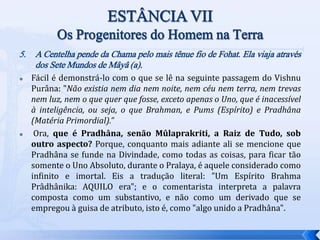 5. A Centelha pende da Chama pelo mais tênue fio de Fohat. Ela viaja através
dos Sete Mundos de Mâyâ (a).
 Fácil é demonstrá-lo com o que se lê na seguinte passagem do Vishnu
Purâna: "Não existia nem dia nem noite, nem céu nem terra, nem trevas
nem luz, nem o que quer que fosse, exceto apenas o Uno, que é inacessível
à inteligência, ou seja, o que Brahman, e Pums (Espírito) e Pradhâna
(Matéria Primordial).”
 Ora, que é Pradhâna, senão Mûlaprakriti, a Raiz de Tudo, sob
outro aspecto? Porque, conquanto mais adiante ali se mencione que
Pradhâna se funde na Divindade, como todas as coisas, para ficar tão
somente o Uno Absoluto, durante o Pralaya, é aquele considerado como
infinito e imortal. Eis a tradução literal: "Um Espírito Brahma
Prâdhânika: AQUILO era"; e o comentarista interpreta a palavra
composta como um substantivo, e não como um derivado que se
empregou à guisa de atributo, isto é, como "algo unido a Pradhâna".
 