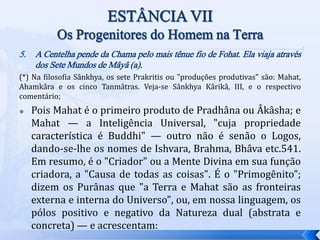 5. A Centelha pende da Chama pelo mais tênue fio de Fohat. Ela viaja através
dos Sete Mundos de Mâyâ (a).
(*) Na filosofia Sânkhya, os sete Prakritis ou "produções produtivas" são: Mahat,
Ahamkâra e os cinco Tanmâtras. Veja-se Sânkhya Kârikâ, III, e o respectivo
comentário;
 Pois Mahat é o primeiro produto de Pradhâna ou Âkâsha; e
Mahat — a Inteligência Universal, "cuja propriedade
característica é Buddhi" — outro não é senão o Logos,
dando-se-lhe os nomes de Ishvara, Brahma, Bhâva etc.541.
Em resumo, é o "Criador" ou a Mente Divina em sua função
criadora, a "Causa de todas as coisas". É o "Primogênito";
dizem os Purânas que "a Terra e Mahat são as fronteiras
externa e interna do Universo", ou, em nossa linguagem, os
pólos positivo e negativo da Natureza dual (abstrata e
concreta) — e acrescentam:
 