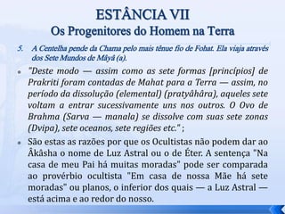 5. A Centelha pende da Chama pelo mais tênue fio de Fohat. Ela viaja através
dos Sete Mundos de Mâyâ (a).
 "Deste modo — assim como as sete formas [princípios] de
Prakriti foram contadas de Mahat para a Terra — assim, no
período da dissolução (elemental) (pratyâhâra), aqueles sete
voltam a entrar sucessivamente uns nos outros. O Ovo de
Brahma (Sarva — manala) se dissolve com suas sete zonas
(Dvipa), sete oceanos, sete regiões etc." ;
 São estas as razões por que os Ocultistas não podem dar ao
Âkâsha o nome de Luz Astral ou o de Éter. A sentença "Na
casa de meu Pai há muitas moradas" pode ser comparada
ao provérbio ocultista "Em casa de nossa Mãe há sete
moradas" ou planos, o inferior dos quais — a Luz Astral —
está acima e ao redor do nosso.
 