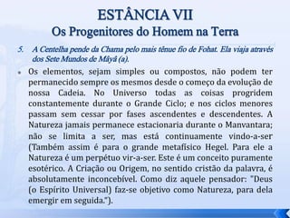 5. A Centelha pende da Chama pelo mais tênue fio de Fohat. Ela viaja através
dos Sete Mundos de Mâyâ (a).
 Os elementos, sejam simples ou compostos, não podem ter
permanecido sempre os mesmos desde o começo da evolução de
nossa Cadeia. No Universo todas as coisas progridem
constantemente durante o Grande Ciclo; e nos ciclos menores
passam sem cessar por fases ascendentes e descendentes. A
Natureza jamais permanece estacionaria durante o Manvantara;
não se limita a ser, mas está continuamente vindo-a-ser
(Também assim é para o grande metafísico Hegel. Para ele a
Natureza é um perpétuo vir-a-ser. Este é um conceito puramente
esotérico. A Criação ou Origem, no sentido cristão da palavra, é
absolutamente inconcebível. Como diz aquele pensador: "Deus
(o Espírito Universal) faz-se objetivo como Natureza, para dela
emergir em seguida.“).
 