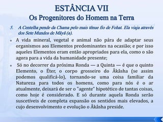 5. A Centelha pende da Chama pelo mais tênue fio de Fohat. Ela viaja através
dos Sete Mundos de Mâyâ (a).
 A vida mineral, vegetal e animal não pára de adaptar seus
organismos aos Elementos predominantes na ocasião; e por isso
aqueles Elementos eram então apropriados para ela, como o são
agora para a vida da humanidade presente;
 Só no decorrer da próxima Ronda — a Quinta — é que o quinto
Elemento, o Éter, o corpo grosseiro do Âkâsha (se assim
podemos qualificá-lo), tornando-se uma coisa familiar da
Natureza para todos os homens, como para nós é o ar
atualmente, deixará de ser o "agente" hipotético de tantas coisas,
como hoje é considerado. E só durante aquela Ronda serão
suscetíveis de completa expansão os sentidos mais elevados, a
cujo desenvolvimento e evolução o Âkâsha preside.
 