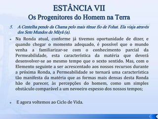 5. A Centelha pende da Chama pelo mais tênue fio de Fohat. Ela viaja através
dos Sete Mundos de Mâyâ (a).
 Na Ronda atual, conforme já tivemos oportunidade de dizer, e
quando chegar o momento adequado, é possível que o mundo
venha a familiarizar-se com o conhecimento parcial da
Permeabilidade, esta característica da matéria que deverá
desenvolver-se ao mesmo tempo que o sexto sentido. Mas, com o
Elemento seguinte a ser acrescentado aos nossos recursos durante
a próxima Ronda, a Permeabilidade se tornará uma característica
tão manifesta da matéria que as formas mais densas desta Ronda
hão de parecer, às percepções do homem, como um simples
obstáculo comparável a um nevoeiro espesso dos nossos tempos;
 E agora voltemos ao Ciclo de Vida.
 