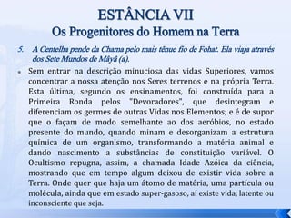 5. A Centelha pende da Chama pelo mais tênue fio de Fohat. Ela viaja através
dos Sete Mundos de Mâyâ (a).
 Sem entrar na descrição minuciosa das vidas Superiores, vamos
concentrar a nossa atenção nos Seres terrenos e na própria Terra.
Esta última, segundo os ensinamentos, foi construída para a
Primeira Ronda pelos "Devoradores", que desintegram e
diferenciam os germes de outras Vidas nos Elementos; e é de supor
que o façam de modo semelhante ao dos aeróbios, no estado
presente do mundo, quando minam e desorganizam a estrutura
química de um organismo, transformando a matéria animal e
dando nascimento a substâncias de constituição variável. O
Ocultismo repugna, assim, a chamada Idade Azóica da ciência,
mostrando que em tempo algum deixou de existir vida sobre a
Terra. Onde quer que haja um átomo de matéria, uma partícula ou
molécula, ainda que em estado super-gasoso, aí existe vida, latente ou
inconsciente que seja.
 