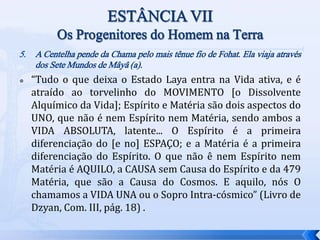5. A Centelha pende da Chama pelo mais tênue fio de Fohat. Ela viaja através
dos Sete Mundos de Mâyâ (a).
 “Tudo o que deixa o Estado Laya entra na Vida ativa, e é
atraído ao torvelinho do MOVIMENTO [o Dissolvente
Alquímico da Vida]; Espírito e Matéria são dois aspectos do
UNO, que não é nem Espírito nem Matéria, sendo ambos a
VIDA ABSOLUTA, latente... O Espírito é a primeira
diferenciação do [e no] ESPAÇO; e a Matéria é a primeira
diferenciação do Espírito. O que não ê nem Espírito nem
Matéria é AQUILO, a CAUSA sem Causa do Espírito e da 479
Matéria, que são a Causa do Cosmos. E aquilo, nós O
chamamos a VIDA UNA ou o Sopro Intra-cósmico” (Livro de
Dzyan, Com. III, pág. 18) .
 