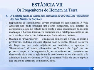 5. A Centelha pende da Chama pelo mais tênue fio de Fohat. Ela viaja através
dos Sete Mundos de Mâyâ (a).
 Repetimos: os semelhantes devem produzir os semelhantes. A Vida
Absoluta não pode produzir um átomo inorgânico, seja simples ou
complexo; e ainda no estado Laya existe a vida, exatamente do mesmo
modo que o homem imerso em profundo sono cataléptico continua um
ser vivente, embora com todas as aparências de um cadáver;
 Quando os "Devoradores" — em que os homens de ciência, se assim o
preferirem, poderão ver, com alguma dose de razão, átomos da Névoa
de Fogo, ao que nada objetarão os ocultistas — quando os
"Devoradores", dizíamos, diferenciam os "Átomos de Fogo", por um
processo especial de segmentação, estes últimos se convertem em
Germes de Vida, que se aglutinam de acordo com as leis da coesão e da
afinidade. Então os Germes de Vida produzem Vidas de outra espécie,
que atuam na estrutura de nossos Globos.
 