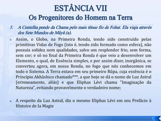 5. A Centelha pende da Chama pelo mais tênue fio de Fohat. Ela viaja através
dos Sete Mundos de Mâyâ (a).
 Assim, o Globo, na Primeira Ronda, tendo sido construído pelas
primitivas Vidas de Fogo (isto é, tendo sido formado como esfera), não
possuía solidez nem qualidades, salvo um resplendor frio, sem forma,
sem cor; e só no final da Primeira Ronda é que veio a desenvolver um
Elemento, o qual, de Essência simples, e por assim dizer, inorgânica, se
converteu agora, em nossa Ronda, no fogo que nós conhecemos em
todo o Sistema. A Terra estava em seu primeiro Rûpa, cuja essência é o
Princípio Akhâshico chamado***, a que hoje se dá o nome de Luz Astral
(erroneamente, aliás) e que Eliphas Lévi chama "Imaginação da
Natureza", evitando provavelmente o verdadeiro nome;
 A respeito da Luz Astral, diz o mesmo Eliphas Lévi em seu Prefácio à
Histoire de Ia Magie
 