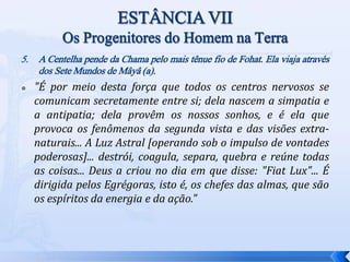 5. A Centelha pende da Chama pelo mais tênue fio de Fohat. Ela viaja através
dos Sete Mundos de Mâyâ (a).
 "É por meio desta força que todos os centros nervosos se
comunicam secretamente entre si; dela nascem a simpatia e
a antipatia; dela provêm os nossos sonhos, e é ela que
provoca os fenômenos da segunda vista e das visões extra-
naturais... A Luz Astral [operando sob o impulso de vontades
poderosas]... destrói, coagula, separa, quebra e reúne todas
as coisas... Deus a criou no dia em que disse: "Fiat Lux"... É
dirigida pelos Egrégoras, isto é, os chefes das almas, que são
os espíritos da energia e da ação."
 