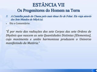 5. A Centelha pende da Chama pelo mais tênue fio de Fohat. Ela viaja através
dos Sete Mundos de Mâyâ (a).
 Diz o Comentário:
“É por meio das radiações dos sete Corpos das sete Ordens de
Dhyânis que nascem as sete Quantidades Distintas [Elementos],
cujo movimento e união harmoniosa produzem o Universo
manifestado da Matéria.”
 