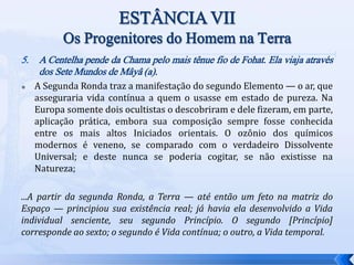 5. A Centelha pende da Chama pelo mais tênue fio de Fohat. Ela viaja através
dos Sete Mundos de Mâyâ (a).
 A Segunda Ronda traz a manifestação do segundo Elemento — o ar, que
asseguraria vida contínua a quem o usasse em estado de pureza. Na
Europa somente dois ocultistas o descobriram e dele fizeram, em parte,
aplicação prática, embora sua composição sempre fosse conhecida
entre os mais altos Iniciados orientais. O ozônio dos químicos
modernos é veneno, se comparado com o verdadeiro Dissolvente
Universal; e deste nunca se poderia cogitar, se não existisse na
Natureza;
...A partir da segunda Ronda, a Terra — até então um feto na matriz do
Espaço — principiou sua existência real; já havia ela desenvolvido a Vida
individual senciente, seu segundo Princípio. O segundo [Princípio]
corresponde ao sexto; o segundo é Vida contínua; o outro, a Vida temporal.
 