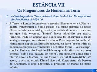 5. A Centelha pende da Chama pelo mais tênue fio de Fohat. Ela viaja através
dos Sete Mundos de Mâyâ (a).
 A Terceira Ronda desenvolveu o terceiro Elemento — a ÁGUA; e a
quarta transformou o fluido gasoso e a forma plástica do nosso
Globo na esfera material grosseira, revestida de uma crosta dura,
em que hoje vivemos. "Bhûmi" havia adquirido seu quarto
Princípio. Pode-se objetar que assim não foi observada a lei de
analogia, em que tanto vimos insistindo. Puro engano. Só no fim do
Manvantara, depois da Sétima Ronda, é que a Terra (ao contrário do
homem) alcançará sua verdadeira e definitiva forma — o seu corpo-
concha. Tinha razão Eugênio Filaletos quando afirmava aos seus
leitores, "sob a sua palavra de honra", que ninguém ainda vira a
"Terra", isto é, a Matéria, em sua forma essencial. O nosso Globo, até
agora, se acha no estado Kâmarûpico, o do Corpo Astral de Desejos
do Ahamkâra, o cego Egotismo, a produção de Mahat no plano
inferior.
 
