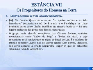 1. Observa o começo da Vida Uniforme senciente (a).
 (a) No Grande Quaternário — ou "os quatro corpos e as três
faculdades" (exotericamente) de Brahmâ, e o Panchâsya, os cinco
Brahmâs ou os cinco Dhyâni Buddhas, no sistema budista — há uma
ligeira indicação das principais dessas Hierarquias;
 O grupo mais elevado compõe-se das Chamas Divinas, também
mencionadas como "Leões do Fogo" e "Leões da Vida", e cujo
esoterismo está configurado no signo zodiacal de Leo. É o nucleus do
Mundo Superior Divino. São os Sopros ígneos Sem Forma, idênticos,
sob certo aspecto, à Tríade Sephirothal superior, que os cabalistas
situam no "Mundo-Arquétipo".
 