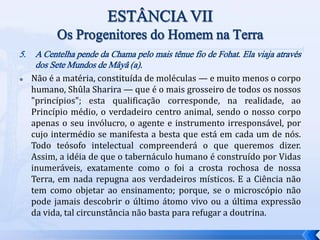5. A Centelha pende da Chama pelo mais tênue fio de Fohat. Ela viaja através
dos Sete Mundos de Mâyâ (a).
 Não é a matéria, constituída de moléculas — e muito menos o corpo
humano, Shûla Sharira — que é o mais grosseiro de todos os nossos
"princípios"; esta qualificação corresponde, na realidade, ao
Princípio médio, o verdadeiro centro animal, sendo o nosso corpo
apenas o seu invólucro, o agente e instrumento irresponsável, por
cujo intermédio se manifesta a besta que está em cada um de nós.
Todo teósofo intelectual compreenderá o que queremos dizer.
Assim, a idéia de que o tabernáculo humano é construído por Vidas
inumeráveis, exatamente como o foi a crosta rochosa de nossa
Terra, em nada repugna aos verdadeiros místicos. E a Ciência não
tem como objetar ao ensinamento; porque, se o microscópio não
pode jamais descobrir o último átomo vivo ou a última expressão
da vida, tal circunstância não basta para refugar a doutrina.
 