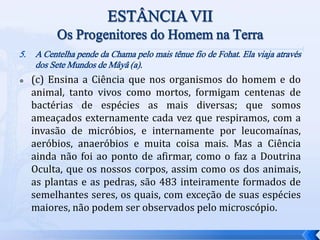 5. A Centelha pende da Chama pelo mais tênue fio de Fohat. Ela viaja através
dos Sete Mundos de Mâyâ (a).
 (c) Ensina a Ciência que nos organismos do homem e do
animal, tanto vivos como mortos, formigam centenas de
bactérias de espécies as mais diversas; que somos
ameaçados externamente cada vez que respiramos, com a
invasão de micróbios, e internamente por leucomaínas,
aeróbios, anaeróbios e muita coisa mais. Mas a Ciência
ainda não foi ao ponto de afirmar, como o faz a Doutrina
Oculta, que os nossos corpos, assim como os dos animais,
as plantas e as pedras, são 483 inteiramente formados de
semelhantes seres, os quais, com exceção de suas espécies
maiores, não podem ser observados pelo microscópio.
 