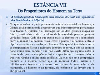 5. A Centelha pende da Chama pelo mais tênue fio de Fohat. Ela viaja através
dos Sete Mundos de Mâyâ (a).
 No que se refere à parte puramente animal e material do homem, a
Ciência está a caminho de descobertas que irão corroborar plenamente
essa teoria. A Química e a Fisiologia são os dois grandes magos do
futuro, destinados a abrir os olhos da humanidade para as grandes
verdades físicas. Cada dia que passa mais se demonstra a identidade
entre o animal e o homem físico, entre a planta e o homem, entre o
réptil e a sua furna, a rocha, e o homem. Pois que há identidade entre
os componentes físicos e químicos de todos os seres, a ciência química
pode muito bem concluir que não existe diferença alguma entre a
matéria de que se compõe o boi e a que forma o homem. Mas a
Doutrina Oculta é muito mais explícita. Diz ela: não só a composição
química é a mesma, senão que as mesmas Vidas Invisíveis e
infinitesimais formam os átomos dos corpos da montanha e da
margarida, do homem e da formiga, do elefante e da árvore que o
abriga do sol.
 