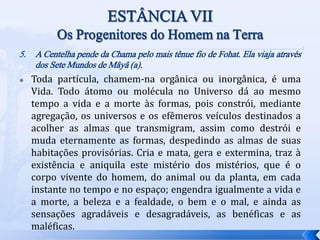 5. A Centelha pende da Chama pelo mais tênue fio de Fohat. Ela viaja através
dos Sete Mundos de Mâyâ (a).
 Toda partícula, chamem-na orgânica ou inorgânica, é uma
Vida. Todo átomo ou molécula no Universo dá ao mesmo
tempo a vida e a morte às formas, pois constrói, mediante
agregação, os universos e os efêmeros veículos destinados a
acolher as almas que transmigram, assim como destrói e
muda eternamente as formas, despedindo as almas de suas
habitações provisórias. Cria e mata, gera e extermina, traz à
existência e aniquila este mistério dos mistérios, que é o
corpo vivente do homem, do animal ou da planta, em cada
instante no tempo e no espaço; engendra igualmente a vida e
a morte, a beleza e a fealdade, o bem e o mal, e ainda as
sensações agradáveis e desagradáveis, as benéficas e as
maléficas.
 