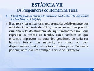 5. A Centelha pende da Chama pelo mais tênue fio de Fohat. Ela viaja através
dos Sete Mundos de Mâyâ (a).
 É aquela vida misteriosa, representada coletivamente por
miríades incontáveis de Vidas, que segue, em seu próprio
caminho, a lei do atavismo, até aqui incompreensível; que
reproduz os traços de família, como também os que
encontra impressos na aura dos geradores de cada ser
humano futuro. Um mistério, em suma, ao qual
dispensaremos maior atenção em outra parte. Podemos,
por enquanto, dar um exemplo, a título de ilustração:
 