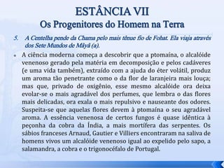 5. A Centelha pende da Chama pelo mais tênue fio de Fohat. Ela viaja através
dos Sete Mundos de Mâyâ (a).
 A ciência moderna começa a descobrir que a ptomaína, o alcalóide
venenoso gerado pela matéria em decomposição e pelos cadáveres
(e uma vida também), extraído com a ajuda do éter volátil, produz
um aroma tão penetrante como o da flor de laranjeira mais louça;
mas que, privado de oxigênio, esse mesmo alcalóide ora deixa
evolar-se o mais agradável dos perfumes, que lembra o das flores
mais delicadas, ora exala o mais repulsivo e nauseante dos odores.
Suspeita-se que aquelas flores devem à ptomaína o seu agradável
aroma. A essência venenosa de certos fungos é quase idêntica à
peçonha da cobra da Índia, a mais mortífera das serpentes. Os
sábios franceses Arnaud, Gautier e Villiers encontraram na saliva de
homens vivos um alcalóide venenoso igual ao expelido pelo sapo, a
salamandra, a cobra e o trigonocéfalo de Portugal.
 