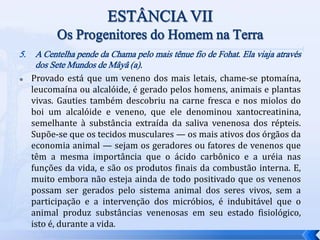 5. A Centelha pende da Chama pelo mais tênue fio de Fohat. Ela viaja através
dos Sete Mundos de Mâyâ (a).
 Provado está que um veneno dos mais letais, chame-se ptomaína,
leucomaína ou alcalóide, é gerado pelos homens, animais e plantas
vivas. Gauties também descobriu na carne fresca e nos miolos do
boi um alcalóide e veneno, que ele denominou xantocreatinina,
semelhante à substância extraída da saliva venenosa dos répteis.
Supõe-se que os tecidos musculares — os mais ativos dos órgãos da
economia animal — sejam os geradores ou fatores de venenos que
têm a mesma importância que o ácido carbônico e a uréia nas
funções da vida, e são os produtos finais da combustão interna. E,
muito embora não esteja ainda de todo positivado que os venenos
possam ser gerados pelo sistema animal dos seres vivos, sem a
participação e a intervenção dos micróbios, é indubitável que o
animal produz substâncias venenosas em seu estado fisiológico,
isto é, durante a vida.
 